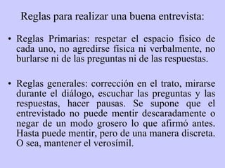 Reglas para realizar una buena entrevista: Reglas Primarias: respetar el espacio físico de cada uno, no agredirse física ni verbalmente, no burlarse ni de las preguntas ni de las respuestas. Reglas generales: corrección en el trato, mirarse durante el diálogo, escuchar las preguntas y las respuestas, hacer pausas. Se supone que el entrevistado no puede mentir descaradamente o negar de un modo grosero lo que afirmó antes. Hasta puede mentir, pero de una manera discreta. O sea, mantener el verosímil. 