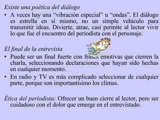 Existe  una poética del diálogo A veces hay una “vibración especial” u “ondas”. El diálogo es estrella en sí mismo, no un simple vehículo para transmitir ideas. Divierte, atrae, casi permite al lector vivir lo que fue el encuentro del periodista con el personaje. El final de la entrevista Puede ser un final fuerte con frases emotivas que cierren la charla, seleccionando declaraciones que hayan sido hechas en cualquier momento.  En radio y TV es más complicado seleccionar de cualquier parte, porque son importantísimo los climas.   Ética del periodista:  Ofrecer un buen cierre al lector, pero ser cuidadoso con el dolor que emerge en el entrevistado. 
