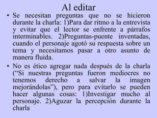 Al editar Se necesitan preguntas que no se hicieron durante la charla: 1)Para dar ritmo a la entrevista y evitar que el lector se enfrente a párrafos interminables. 2)Preguntas-puente inventadas, cuando el personaje agotó su respuesta sobre un tema y necesitamos pasar a otro asunto de manera fluida. No es ético agregar nada después de la charla (“Si nuestras preguntas fueron mediocres no tenemos derecho a salvar la imagen mejorándolas”), pero para evitarlo se pueden hacer algunas cosas: 1)Investigar mucho al personaje. 2)Aguzar la percepción durante la charla   