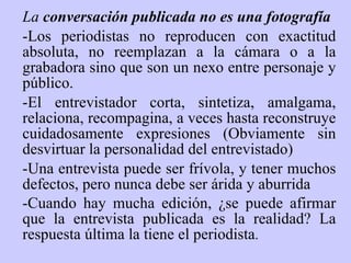 La  conversación publicada no es una fotografía -Los periodistas no reproducen con exactitud absoluta, no reemplazan a la cámara o a la grabadora sino que son un nexo entre personaje y público.   -El entrevistador corta, sintetiza, amalgama, relaciona, recompagina, a veces hasta reconstruye cuidadosamente expresiones (Obviamente sin desvirtuar la personalidad del entrevistado)   -Una entrevista puede ser frívola, y tener muchos defectos, pero nunca debe ser árida y aburrida   -Cuando hay mucha edición, ¿se puede afirmar que la entrevista publicada es la realidad? La respuesta última la tiene el periodista .   - 
