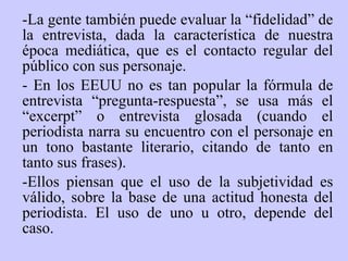 - La gente t am b ién  puede evaluar la “fidelidad” de la entrevista, dada la característica de nuestra época mediática, que es el contacto regular del público con sus personaje.  - En los EEUU no es tan popular la fórmula de entrevista “pregunta-respuesta”, se usa más el “excerpt” o entrevista glosada (cuando el periodista narra su encuentro con el personaje en un tono bastante literario, citando de tanto en tanto sus frases ) . -Ellos piensan que el uso de la subjetividad es válido, sobre la base de una actitud honesta del periodista. El uso de uno u otro, depende del caso.  