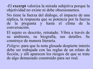 -El  excerpt  valoriza la mirada subjetiva p or q ue  la objetividad no existe ni debe obsesionarnos.  No tiene la fuerza del diálogo, el impacto de una réplica, la respuesta que se potencia por la fuerza de la pregunta y hasta el clima de la conversación.  El sujeto es descrito, retratado. Vibra a través de su ambiente, su biografía, sus detalles. Se construye de manera literaria.   Peligro : para que la nota glosada despierte interés debe ser trabajada con las reglas de un relato de ficción, y allí aparecen los riesgos de que se trate de algo demasiado construido para ser real. 