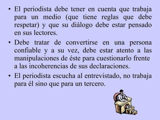El periodista debe tener en cuenta que trabaja para un medio (que tiene reglas que debe respetar) y que su diálogo debe estar pensado en sus lectores.  Debe tratar de convertirse en una persona confiable y a su vez, debe estar atento a las manipulaciones de éste para cuestionarlo frente  a las incoherencias de sus declaraciones.  El periodista escucha al entrevistado, no trabaja para él sino que para un tercero. 
