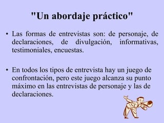 "Un abordaje práctico" Las formas de entrevistas son: de personaje, de declaraciones, de divulgación, informativas, testimoniales, encuestas. En todos los tipos de entrevista hay un juego de confrontación, pero este juego alcanza su punto máximo en las entrevistas de personaje y las de declaraciones. 