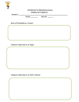 ENTREVISTA PERSONALIZADA
PADRES DE FAMILIA.
Alumno/a: __________________________________________________
Grado: _______ Sección: ______
Motivo (Problemática a tratar):
Conducta observada en el Hogar:
Conducta observada en el Centro Escolar: