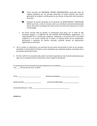 Tomar provecho del PROGRAMA JÓVENES EMPRENDEDORES, generando ideas de
                     negocios ganadoras que me permitan desarrollar mi propia empresa para fuente
                     generadora de empleos, contribuyendo de esa manera al desarrollo socio-económico
                     de mi país.

                     Participar de manera destacada en los proyectos de INVESTIGACION Y PROYECCION
                     SOCIAL que lleve a cabo mi Escuela, como una contribución personal desinteresada
                     para la solución de un problema de interés social en el marco de la educación, la ciencia
                     y la tecnología.


         f.    Así mismo, durante todo mi estudio, mi compromiso será actuar con un estilo de vida
               estudiantil apegado a la PRÁCTICA DE LOS VALORES INSTITUCIONALES, apegándome a la
               responsabilidad de mi rendimiento académico; respetando a las personas de la comunidad
               académica y a mí mismo; velando por el orden y la limpieza dentro de las instalaciones;
               participando y apoyando los eventos culturales; acatando siempre las disposiciones
               reglamentarias, entre otros.


4.   De no cumplir mi compromiso, soy consciente de que estaría encareciendo el costo de mis estudios,
     quitándole la oportunidad de formarse a otros estudiantes que realmente pudieran necesitarla más y
     que podrían aprovecharla mejor.


5.   Por ello, reafirmo mi compromiso de cumplir con todo lo expresado en esta Carta de Compromiso para
     lograr ser un estudiante de alto rendimiento y evitar riesgos de reprobación.



En consecuencia, firmo la presente Carta de Compromiso en la ciudad de ____________________________,
a los ___ días del mes de enero de 2012.




Firma: _____________________________              Números de teléfonos: _______________________


Número de DUI:______________________                y/o Carné de Minoridad: ____________________


Correo electrónico (E – mail): _______________________________________________




DBE/08/11/11
 
