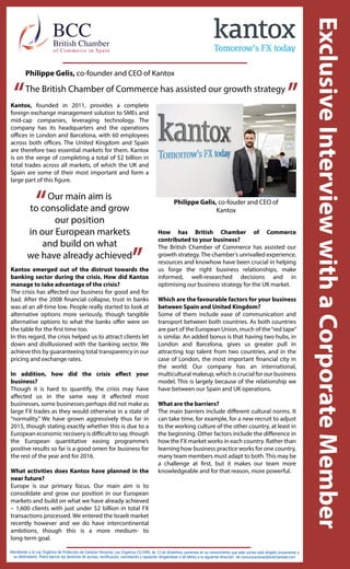 Philippe Gelis, co-fouder and CEO of
Kantox
The British Chamber of Commerce has assisted our growth strategy
“ ”
Atendiendo a la Ley Orgánica de Protección de Carácter Personal, Ley Orgánica 15/1999, de 13 de diciembre, ponemos en su conocimiento que este correo está dirigido únicamente a
su destinatario. Podrá ejercer los derechos de acceso, rectificación, cancelación y oposición dirigiendose a tal efecto a la siguiente dirección de comunicaciones@britchamber.com
“
”
Kantox, founded in 2011, provides a complete
foreign exchange management solution to SMEs and
mid-cap companies, leveraging technology. The
company has its headquarters and the operations
offices in London and Barcelona, with 60 employees
across both offices. The United Kingdom and Spain
are therefore two essential markets for them. Kantox
is on the verge of completing a total of $2 billion in
total trades across all markets, of which the UK and
Spain are some of their most important and form a
large part of this figure.
Our main aim is
to consolidate and grow
our position
in our European markets
and build on what
we have already achieved
Kantox emerged out of the distrust towards the
banking sector during the crisis. How did Kantox
manage to take advantage of the crisis?
The crisis has affected our business for good and for
bad. After the 2008 financial collapse, trust in banks
was at an all-time low. People really started to look at
alternative options more seriously, though tangible
alternative options to what the banks offer were on
the table for the first time too.
In this regard, the crisis helped us to attract clients let
down and disillusioned with the banking sector. We
achieve this by guaranteeing total transparency in our
pricing and exchange rates.
In addition, how did the crisis affect your
business?
Though it is hard to quantify, the crisis may have
affected us in the same way it affected most
businesses, some businesses perhaps did not make as
large FX trades as they would otherwise in a state of
“normality.” We have grown aggressively thus far in
2015, though stating exactly whether this is due to a
European economic recovery is difficult to say, though
the European quantitative easing programme’s
positive results so far is a good omen for business for
the rest of the year and for 2016.
What activities does Kantox have planned in the
near future?
Europe is our primary focus. Our main aim is to
consolidate and grow our position in our European
markets and build on what we have already achieved
– 1,600 clients with just under $2 billion in total FX
transactions processed. We entered the Israeli market
recently however and we do have intercontinental
ambitions, though this is a more medium- to
long-term goal.
How has British Chamber of Commerce
contributed to your business?
The British Chamber of Commerce has assisted our
growth strategy.The chamber’s unrivalled experience,
resources and knowhow have been crucial in helping
us forge the right business relationships, make
informed, well-researched decisions and in
optimising our business strategy for the UK market.
Which are the favourable factors for your business
between Spain and United Kingdom?
Some of them include ease of communication and
transport between both countries. As both countries
are part of the European Union, much of the“red tape”
is similar. An added bonus is that having two hubs, in
London and Barcelona, gives us greater pull in
attracting top talent from two countries, and in the
case of London, the most important financial city in
the world. Our company has an international,
multicultural makeup, which is crucial for our business
model. This is largely because of the relationship we
have between our Spain and UK operations.
What are the barriers?
The main barriers include different cultural norms. It
can take time, for example, for a new recruit to adjust
to the working culture of the other country, at least in
the beginning. Other factors include the difference in
how the FX market works in each country. Rather than
learning how business practice works for one country,
many team members must adapt to both.This may be
a challenge at first, but it makes our team more
knowledgeable and for that reason, more powerful.
Philippe Gelis, co-founder and CEO of Kantox
 