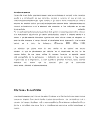 Rotacion de personal
Hoy en día, el reto de las organizaciones para estar en condiciones de competir en los mercados,
apunta a la consolidación de sus elementos, técnicos y humanos, en este proyecto nos
centraremos en la importancia del capital humano, ya que este es el más valioso con que cuenta la
empresa. No debemos olvidar, que cualquier organización depende ahora y siempre del Recurso
Humano, considerándolo como el elemento más importante, el cual coadyuvará en su buen
funcionamiento y evolución.
Por otra parte es importante resaltar que el éxito de la gestión empresarial puede medirse entonces
en la motivación de las personas que laboran en la empresa, o sea en el ambiente interno de la
misma, lo que se entiende como clima organizacional, clima laboral o moral del trabajador. La
gerencia debe establecer la manera de medir el clima laboral en su organización. Una forma de
lograrlo es a través de indicadores (Chiavenato 2000, AECA 2002).
Un indicador que podría medir el clima laboral es la rotación del recurso
humano, ya que la permanencia del personal en la organización es uno de los
mejores índices de una buena política de recursos humanos, en especial cuando
está acompañada de la participación y dedicación de las personas, si hay rotación
no provocada por la organización, es decir, cuando se presentan renuncias, resulta esencial
establecer los motivos que la provocan, para que la organización
pueda actuar y disminuir el volumen de retiros.
Entrevista por Competencias
La entrevista es parte del proceso de selección al que se enfrentan todas las personas que
buscan un empleo. Complementan las pruebas psicométricas y de personalidad que la
mayoría de las organizaciones aplica a sus candidatos. Sin embargo, en la entrevista es
donde el candidato realmente tiene la posibilidad de demostrar su idoneidad para el
puesto.
 