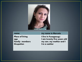 name my name is Marcela
Place of living
age
Family members
Ocupation
I live in Fusagasugá
I am twenty five years old
my son, my mother and I
I'm a cashier
 