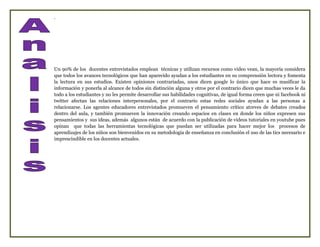 .




Un 90% de los docentes entrevistados emplean técnicas y utilizan recursos como video vean, la mayoría considera
que todos los avances tecnológicos que han aparecido ayudan a los estudiantes en su comprensión lectora y fomenta
la lectura en sus estudios. Existen opiniones contrariadas, unos dicen google lo único que hace es masificar la
información y ponerla al alcance de todos sin distinción alguna y otros por el contrario dicen que muchas veces le da
todo a los estudiantes y no les permite desarrollar sus habilidades cognitivas, de igual forma creen que ni facebook ni
twitter afectan las relaciones interpersonales, por el contrario estas redes sociales ayudan a las personas a
relacionarse. Los agentes educadores entrevistados promueven el pensamiento crítico atreves de debates creados
dentro del aula, y también promueven la innovación creando espacios en clases en donde los niños expresen sus
pensamientos y sus ideas, además algunos están de acuerdo con la publicación de videos tutoriales en youtube pues
opinan que todas las herramientas tecnológicas que puedan ser utilizadas para hacer mejor los procesos de
aprendizajes de los niños son bienvenidos en su metodología de enseñanza en conclusión el uso de las tics necesario e
imprescindible en los docentes actuales.
 