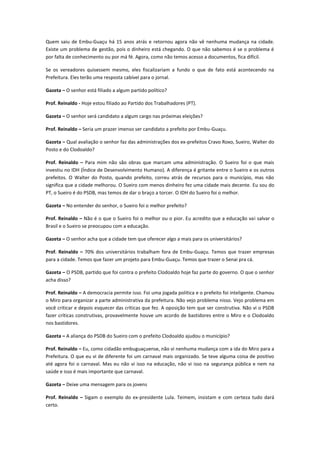 Quem saiu de Embu-Guaçu há 15 anos atrás e retornou agora não vê nenhuma mudança na cidade.
Existe um problema de gestão, pois o dinheiro está chegando. O que não sabemos é se o problema é
por falta de conhecimento ou por má fé. Agora, como não temos acesso a documentos, fica difícil.

Se os vereadores quisessem mesmo, eles fiscalizariam a fundo o que de fato está acontecendo na
Prefeitura. Eles terão uma resposta cabível para o jornal.

Gazeta – O senhor está filiado a algum partido político?

Prof. Reinaldo - Hoje estou filiado ao Partido dos Trabalhadores (PT).

Gazeta – O senhor será candidato a algum cargo nas próximas eleições?

Prof. Reinaldo – Seria um prazer imenso ser candidato a prefeito por Embu-Guaçu.

Gazeta – Qual avaliação o senhor faz das administrações dos ex-prefeitos Cravo Roxo, Sueiro, Walter do
Posto e do Clodoaldo?

Prof. Reinaldo – Para mim não são obras que marcam uma administração. O Sueiro foi o que mais
investiu no IDH (Índice de Desenvolvimento Humano). A diferença é gritante entre o Sueiro e os outros
prefeitos. O Walter do Posto, quando prefeito, correu atrás de recursos para o município, mas não
significa que a cidade melhorou. O Sueiro com menos dinheiro fez uma cidade mais decente. Eu sou do
PT, o Sueiro é do PSDB, mas temos de dar o braço a torcer. O IDH do Sueiro foi o melhor.

Gazeta – No entender do senhor, o Sueiro foi o melhor prefeito?

Prof. Reinaldo – Não é o que o Sueiro foi o melhor ou o pior. Eu acredito que a educação vai salvar o
Brasil e o Sueiro se preocupou com a educação.

Gazeta – O senhor acha que a cidade tem que oferecer algo a mais para os universitários?

Prof. Reinaldo – 70% dos universitários trabalham fora de Embu-Guaçu. Temos que trazer empresas
para a cidade. Temos que fazer um projeto para Embu-Guaçu. Temos que trazer o Senai pra cá.

Gazeta – O PSDB, partido que foi contra o prefeito Clodoaldo hoje faz parte do governo. O que o senhor
acha disso?

Prof. Reinaldo – A democracia permite isso. Foi uma jogada política e o prefeito foi inteligente. Chamou
o Miro para organizar a parte administrativa da prefeitura. Não vejo problema nisso. Vejo problema em
você criticar e depois esquecer das críticas que fez. A oposição tem que ser construtiva. Não vi o PSDB
fazer críticas construtivas, provavelmente houve um acordo de bastidores entre o Miro e o Clodoaldo
nos bastidores.

Gazeta – A aliança do PSDB do Sueiro com o prefeito Clodoaldo ajudou o município?

Prof. Reinaldo – Eu, como cidadão embuguaçuense, não vi nenhuma mudança com a ida do Miro para a
Prefeitura. O que eu vi de diferente foi um carnaval mais organizado. Se teve alguma coisa de positivo
até agora foi o carnaval. Mas eu não vi isso na educação, não vi isso na segurança pública e nem na
saúde e isso é mais importante que carnaval.

Gazeta – Deixe uma mensagem para os jovens

Prof. Reinaldo – Sigam o exemplo do ex-presidente Lula. Teimem, insistam e com certeza tudo dará
certo.
 