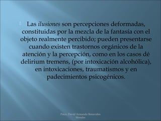   Las ilusiones son percepciones deformadas,
constituidas por la mezcla de la fantasía con el
objeto realmente percibido; pueden presentarse
    cuando existen trastornos orgánicos de la
 atención y la percepción, como en los casos dé
delirium tremens, (por intoxicación alcohólica),
      en intoxicaciones, traumatismos y en
           padecimientos psicogénicos.




              Psico. David Armando Benavides
                          Morales
 