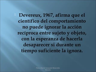     Devereux, 1967, afirma que el
    científico del comportamiento
       no puede ignorar la acción
    recíproca entre sujeto y objeto,
      con la esperanza de hacerla
       desaparecer si durante un
      tiempo suficiente la ignora.


            Psico. David Armando Benavides
                        Morales
 