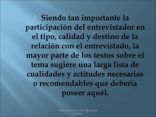   Siendo tan importante la
participación del entrevistador en
  el tipo, calidad y destino de la
 relación con el entrevistado, la
mayor parte de los textos sobre el
 tema sugiere una larga lista de
cualidades y actitudes necesarias
  o recomendables que debería
            poseer aquél.

         Psico. David Armando Benavides
                     Morales
 
