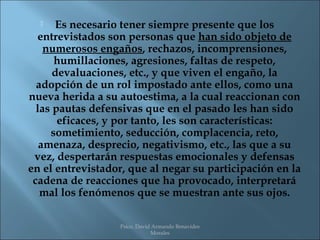    Es necesario tener siempre presente que los
  entrevistados son personas que han sido objeto de
    numerosos engaños, rechazos, incomprensiones,
      humillaciones, agresiones, faltas de respeto,
      devaluaciones, etc., y que viven el engaño, la
  adopción de un rol impostado ante ellos, como una
nueva herida a su autoestima, a la cual reaccionan con
  las pautas defensivas que en el pasado les han sido
       eficaces, y por tanto, les son características:
     sometimiento, seducción, complacencia, reto,
   amenaza, desprecio, negativismo, etc., las que a su
 vez, despertarán respuestas emocionales y defensas
en el entrevistador, que al negar su participación en la
 cadena de reacciones que ha provocado, interpretará
   mal los fenómenos que se muestran ante sus ojos.

                  Psico. David Armando Benavides
                              Morales
 