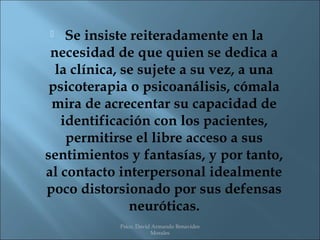   Se insiste reiteradamente en la
 necesidad de que quien se dedica a
  la clínica, se sujete a su vez, a una
 psicoterapia o psicoanálisis, cómala
 mira de acrecentar su capacidad de
   identificación con los pacientes,
    permitirse el libre acceso a sus
sentimientos y fantasías, y por tanto,
al contacto interpersonal idealmente
poco distorsionado por sus defensas
               neuróticas.
            Psico. David Armando Benavides
                        Morales
 