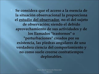    Se considera que el acceso a la esencia de
    la situación observacional la proporciona
    el estudio del observador, no el del sujeto
         de observación; siendo el debido
    aprovechamiento de sus actividades y de
            los llamados "trastornos" o
          "perturbaciones" creados por su
     existencia, las piedras angulares de una
     verdadera ciencia del comportamiento y
       no como suele creerse contratiempos
                    deplorables.


                 Psico. David Armando Benavides
                             Morales
 