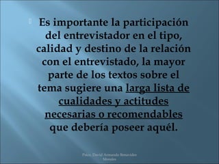     Es importante la participación
      del entrevistador en el tipo,
    calidad y destino de la relación
     con el entrevistado, la mayor
       parte de los textos sobre el
    tema sugiere una larga lista de
         cualidades y actitudes
      necesarias o recomendables
       que debería poseer aquél.

             Psico. David Armando Benavides
                         Morales
 