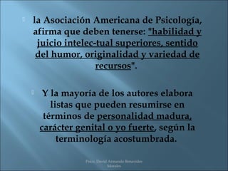    la Asociación Americana de Psicología,
    afirma que deben tenerse: "habilidad y
     juicio intelec­tual superiores, sentido
     del humor, originalidad y variedad de
                    recursos".

        Y la mayoría de los autores elabora
           listas que pueden resumirse en
         términos de personalidad madura,
        carácter genital o yo fuerte, según la
             terminología acostumbrada.

                   Psico. David Armando Benavides
                               Morales
 