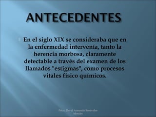    En el siglo XIX se consideraba que en
      la enfermedad intervenía, tanto la
        herencia morbosa, claramente
    detectable a través del examen de los
     llamados "estigmas", como procesos
            vitales físico químicos.




                Psico. David Armando Benavides
                            Morales
 