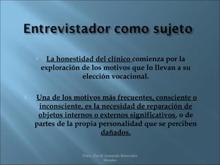      La honestidad del clínico comienza por la
        exploración de los motivos que lo llevan a su
                    elección vocacional.

   Una de los motivos más frecuentes, consciente o
     inconsciente, es la necesidad de reparación de
     objetos internos o externos significativos, o de
    partes de la propia personalidad que se perciben
                         dañados.


                    Psico. David Armando Benavides
                                Morales
 