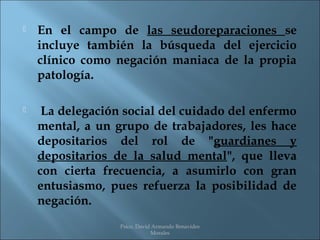   En el campo de las seudoreparaciones se
    incluye también la búsqueda del ejercicio
    clínico como negación maniaca de la propia
    patología.

    La delegación social del cuidado del enfermo
    mental, a un grupo de trabajadores, les hace
    depositarios del rol de "guardianes y
    depositarios de la salud mental", que lleva
    con cierta frecuencia, a asumirlo con gran
    entusiasmo, pues refuerza la posibilidad de
    negación.
                  Psico. David Armando Benavides
                              Morales
 