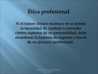 Ética profesional
   Si el futuro clínico reconoce en sí mismo
       la necesidad de cambiar o entender
    ciertos aspectos de su personalidad, debe
    abandonar la fantasía de lograrlo a través
            de su ejercicio profesional.




                Psico. David Armando Benavides
                            Morales
 