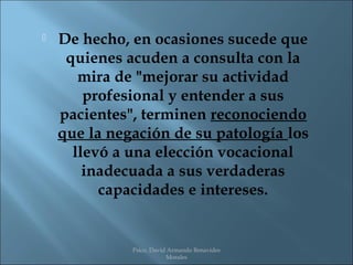    De hecho, en ocasiones sucede que
     quienes acuden a consulta con la
       mira de "mejorar su actividad
        profesional y entender a sus
    pacientes", terminen reconociendo
    que la negación de su patología los
      llevó a una elección vocacional
        inadecuada a sus verdaderas
          capacidades e intereses.


              Psico. David Armando Benavides
                          Morales
 