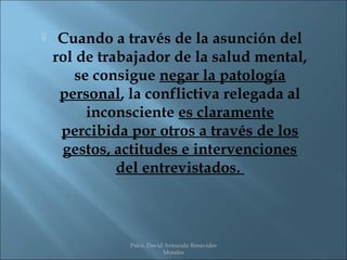     Cuando a través de la asunción del
    rol de trabajador de la salud mental,
       se consigue negar la patología
     personal, la conflictiva relegada al
         inconsciente es claramente
     percibida por otros a través de los
     gestos, actitudes e intervenciones
              del entrevistados.



               Psico. David Armando Benavides
                           Morales
 