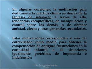    En algunas ocasiones, la motivación para
    dedicarse a la práctica clínica se deriva de la
    fantasía de satisfacer, a través de ella,
    tendencias escoptofílicas, de manipulación y
    control sobre los demás, o de obtener
    amistad, afecto y otras ganancias secundarias.

   Estas motivaciones corresponden al uso del
    entrevistado como medio para obtener la
    compensación de antiguas frustraciones en la
    curiosidad infantil, o de situaciones
    igualmente pretéritas, de impotencia e
    indefensión
                  Psico. David Armando Benavides
                              Morales
 