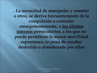    . La necesidad de manipular y someter
    a otros, se deriva frecuentemente de la
             compulsión a controlar
        omnipotentemente, a los objetos
      internos persecutorios, a los que no
     puede permitirse la menor movilidad
         espontánea, so pena de resultar
       destruido o abandonado por ellos



               Psico. David Armando Benavides
                           Morales
 
