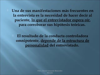    Una de sus manifestaciones más frecuentes en
    la entrevista es la necesidad de hacer decir al
     paciente, lo que el entrevistador espera oír,
        para corroborar sus hipótesis teóricas.

        El resultado de la conducta controladora
        omnipotente, depende de la estructura de
              personalidad del entrevistado.




                    Psico. David Armando Benavides
                                Morales
 