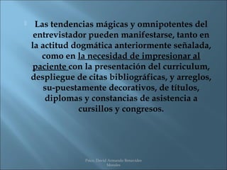     Las tendencias mágicas y omnipotentes del
     entrevistador pueden manifestarse, tanto en
    la actitud dogmática anteriormente señalada,
       como en la necesidad de impresionar al
    paciente con la presentación del curriculum,
    despliegue de citas bibliográficas, y arreglos,
        su­puestamente decorativos, de títulos,
        diplomas y constancias de asistencia a
                cursillos y congresos.




                  Psico. David Armando Benavides
                              Morales
 