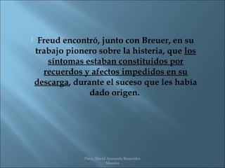     Freud encontró, junto con Breuer, en su
    trabajo pionero sobre la histeria, que los
        síntomas estaban constituidos por
      recuerdos y afectos impedidos en su
    descarga, durante el suceso que les había
                  dado origen.




                Psico. David Armando Benavides
                            Morales
 