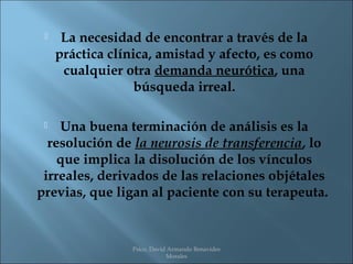     La necesidad de encontrar a través de la
     práctica clínica, amistad y afecto, es como
      cualquier otra demanda neurótica, una
                   búsqueda irreal.

   Una buena terminación de análisis es la
  resolución de la neurosis de transferencia, lo
    que implica la disolución de los vínculos
 irreales, derivados de las relaciones objétales
previas, que ligan al paciente con su terapeuta.


                 Psico. David Armando Benavides
                             Morales
 