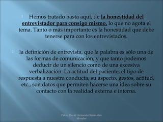    Hemos tratado hasta aquí, de la honestidad del
      entrevistador para consigo mismo, lo que no agota el
    tema. Tanto o más importante es la honestidad que debe
                tenerse para con los entrevistados.

   la definición de entrevista, que la palabra es sólo una de
       las formas de comunicación, y que tanto podemos
           deducir de un silencio como de una excesiva
         verbalización. La actitud del paciente, el tipo de
    respuesta a nuestra conducta, su aspecto, gestos, actitud,
     etc., son datos que permiten hacerse una idea sobre su
             contacto con la realidad externa e interna.



                      Psico. David Armando Benavides
                                  Morales
 