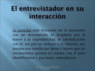    La ansiedad más frecuente en el encuentro
    con un desconocido se despierta por el
    temor a la imposibilidad de identificación
    con él; sea por su rechazo a la relación, sea
    porque nos resulta tan ajeno y lejano que no
    encontramos puntos en común con él para
    identificarnos y por tanto, entendernos.

                  Psico. David Armando Benavides
                              Morales
 