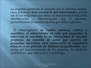    La angustia generada al contacto con el enfermo mental,
    cuya patología hace resonar la del entrevistador, puede
    ser de tal magnitud que diluya la escisión necesaria entre
    identificación y diferenciación con el paciente,
    perturbándose la función técnica que debe realizarse.

     El interrogatorio se vuelve entonces caótico o
    repetitivo, el entrevistador no sabe qué preguntar, la
    entrevista se convierte en un intercambio de miradas
    perplejas, en consulta de notas que aporten las
    preguntas necesarias para interrumpir el angustioso
    silencio, o en petición de detalles insignificantes, que
    alejan del esclarecimiento de los patrones de conducta
    conflictivos, que subyacen a la patología.


                     Psico. David Armando Benavides
                                 Morales
 
