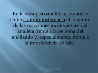     En la cura psicoanalítica, se conoce
    como contratransferencia al conjunto
      de las reacciones inconscientes del
        analista frente a la persona del
     analizado y, especialmente, frente a
           la transferencia de éste.




                Psico. David Armando Benavides
                            Morales
 