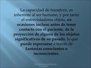   La capacidad de transferir, es
inherente al ser humano, y por tanto
    el entrevistadores objeto, en
  ocasiones incluso antes de tener
   contacto con el paciente, de la
proyección de alguno de los objetos
 significativos de su pasado, lo que
    puede expresarse a través de
       fantasías conscientes o
            inconscientes.

           Psico. David Armando Benavides
                       Morales
 