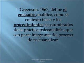  Greenson, 1967, define el
  encuadre analítico, como el
       contexto físico y los
procedimientos acostumbrados
de la práctica psicoanalítica que
son parte integrante del proceso
        de psicoanalizar.



          Psico. David Armando Benavides
                      Morales
 
