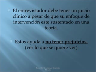        El entrevistador debe tener un juicio
        clínico a pesar de que su enfoque de
        intervención este sustentado en una
                        teoría.

        Estos ayuda a no tener prejuicios.
             (ver lo que se quiere ver)



                   Psico. David Armando Benavides
                               Morales
 
