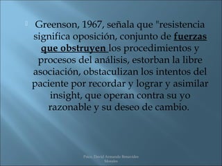     Greenson, 1967, señala que "resistencia
    significa oposición, conjunto de fuerzas
      que obstruyen los procedimientos y
     procesos del análisis, estorban la libre
    asociación, obstaculizan los intentos del
    paciente por recordar y lograr y asimilar
        insight, que operan contra su yo
       razonable y su deseo de cambio.



               Psico. David Armando Benavides
                           Morales
 