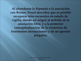     Al abandonar la hipnosis o la asociación
    con Breuer, Freud descubre que es posible
       recuperar tales recuerdos en estado de
      vigilia, dando así origen al método de la
          asociación libre, y a la posterior
        conceptualización de la existencia de
     fenómenos inconscientes y de un aparato
                      psíquico.




                  Psico. David Armando Benavides
                              Morales
 