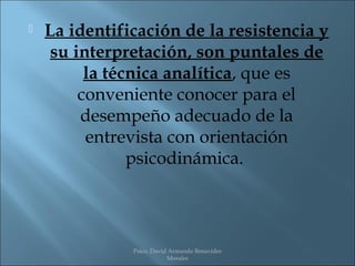    La identificación de la resistencia y
     su interpretación, son puntales de
          la técnica analítica, que es
         conveniente conocer para el
         desempeño adecuado de la
          entrevista con orientación
                psicodinámica.




               Psico. David Armando Benavides
                           Morales
 