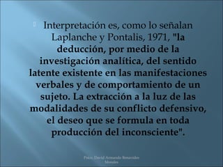    Interpretación es, como lo señalan
      Laplanche y Pontalis, 1971, "la
        deducción, por medio de la
   investigación analítica, del sentido
latente existente en las manifestaciones
  verbales y de comportamiento de un
   sujeto. La extracción a la luz de las
modalidades de su conflicto defensivo,
     el deseo que se formula en toda
      producción del inconsciente".

            Psico. David Armando Benavides
                        Morales
 
