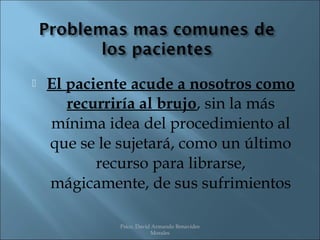   El paciente acude a nosotros como
       recurriría al brujo, sin la más
    mínima idea del procedimiento al
    que se le sujetará, como un último
           recurso para librarse,
    mágicamente, de sus sufrimientos

              Psico. David Armando Benavides
                          Morales
 
