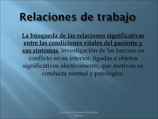    La búsqueda de las relaciones significativas
     entre las condiciones vitales del paciente y
    sus síntomas, investigación de las fuerzas en
       conflicto en su interior, ligadas a objetos
    significativos afectivamente, que motivan su
            conducta normal y patológica.




                  Psico. David Armando Benavides
                              Morales
 