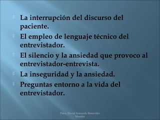    La interrupción del discurso del
    paciente.
   El empleo de lenguaje técnico del
    entrevistador.
   El silencio y la ansiedad que provoco al
    entrevistador-entrevista.
   La inseguridad y la ansiedad.
   Preguntas entorno a la vida del
    entrevistador.

                Psico. David Armando Benavides
                            Morales
 