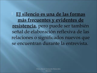  EJ silencio es una de las formas
   más frecuentes y evidentes de
resistencia, pero puede ser también
señal de elaboración reflexiva de las
relaciones o significados nuevos que
se encuentran durante la entrevista.




           Psico. David Armando Benavides
                       Morales
 